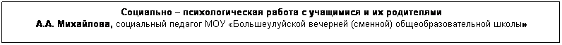 Подпись: Социально – психологическая работа с учащимися и их родителями
А.А. Михайлова, социальный педагог МОУ «Большеулуйской вечерней (сменной) общеобразовательной школы»
